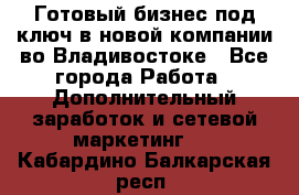 Готовый бизнес под ключ в новой компании во Владивостоке - Все города Работа » Дополнительный заработок и сетевой маркетинг   . Кабардино-Балкарская респ.